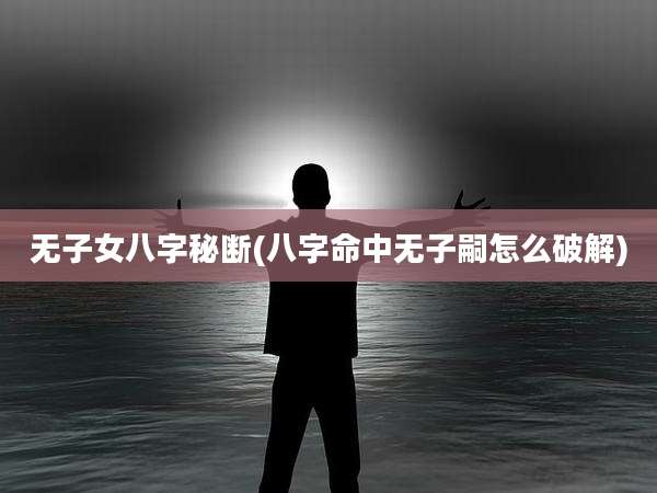 无子女八字秘断(八字命中无子嗣怎么破解)