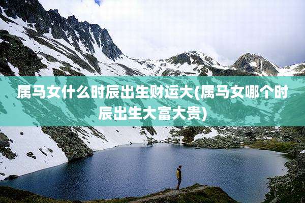 属马女什么时辰出生财运大(属马女哪个时辰出生大富大贵)