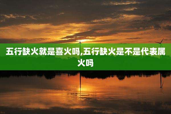 五行缺火就是喜火吗,五行缺火是不是代表属火吗