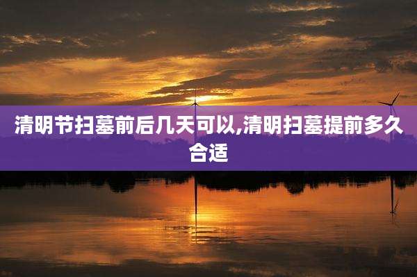 清明节扫墓前后几天可以,清明扫墓提前多久合适