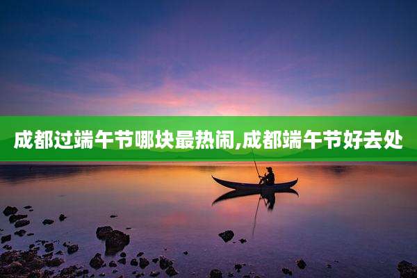 成都过端午节哪块最热闹,成都端午节好去处