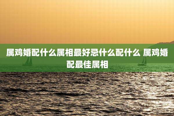 属鸡婚配什么属相最好忌什么配什么 属鸡婚配最佳属相