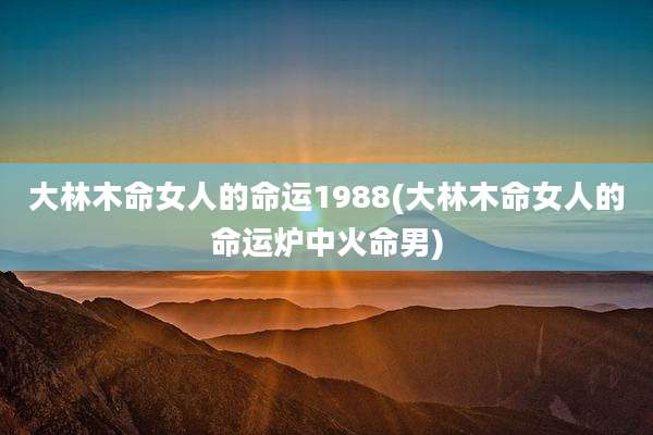 大林木命女人的命运1988(大林木命女人的命运炉中火命男)