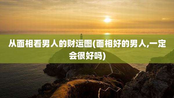 从面相看男人的财运图(面相好的男人,一定会很好吗)