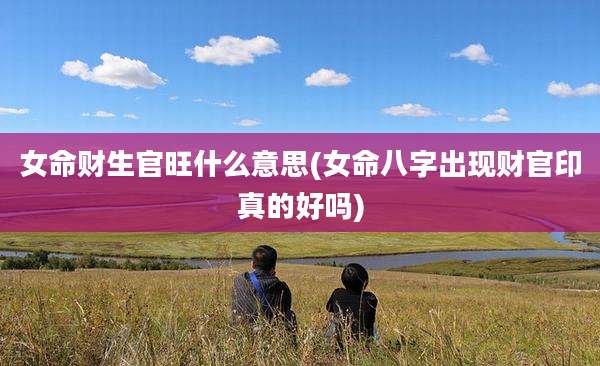 女命财生官旺什么意思(女命八字出现财官印真的好吗)