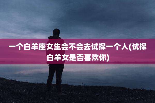 一个白羊座女生会不会去试探一个人(试探白羊女是否喜欢你)