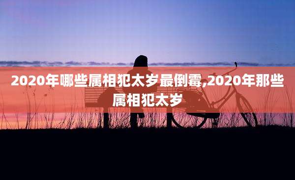 2020年哪些属相犯太岁最倒霉,2020年那些属相犯太岁