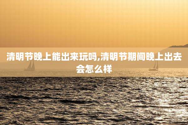 清明节晚上能出来玩吗,清明节期间晚上出去会怎么样
