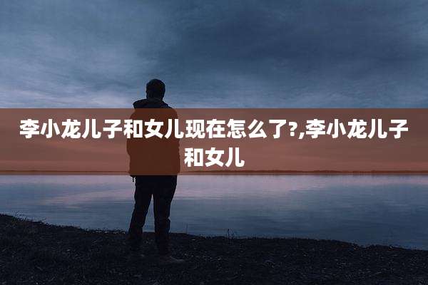 李小龙儿子和女儿现在怎么了?,李小龙儿子和女儿