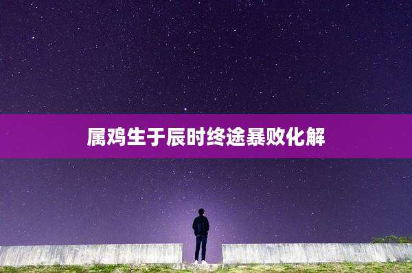 属鸡生于辰时终途暴败化解