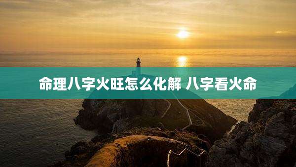 命理八字火旺怎么化解 八字看火命