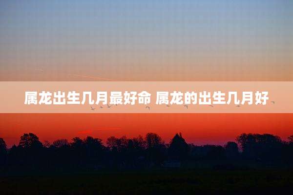 属龙出生几月最好命 属龙的出生几月好