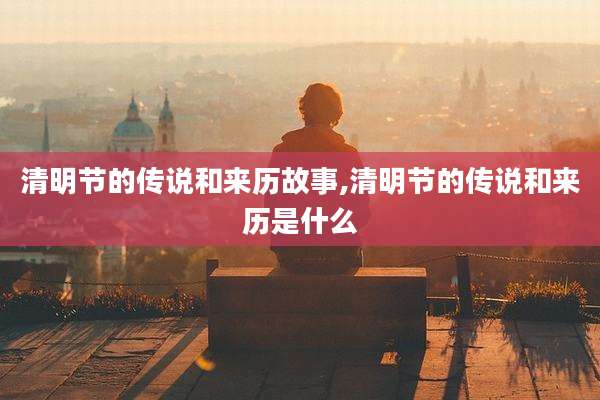 清明节的传说和来历故事,清明节的传说和来历是什么
