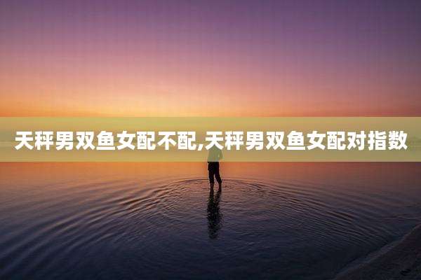 天秤男双鱼女配不配,天秤男双鱼女配对指数