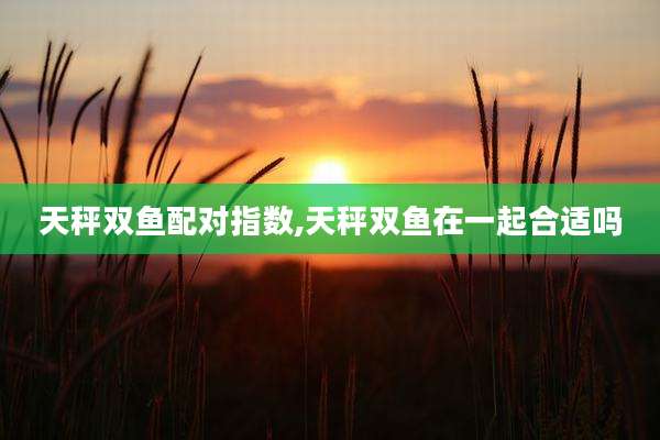 天秤双鱼配对指数,天秤双鱼在一起合适吗