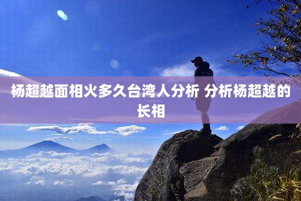 杨超越面相火多久台湾人分析 分析杨超越的长相