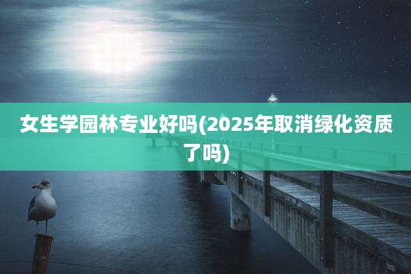 女生学园林专业好吗(2025年取消绿化资质了吗)