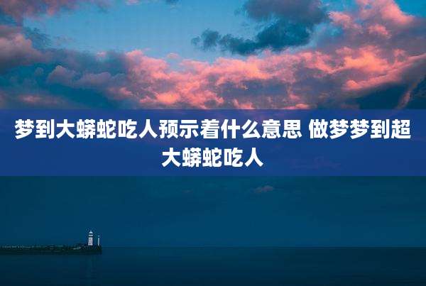 梦到大蟒蛇吃人预示着什么意思 做梦梦到超大蟒蛇吃人