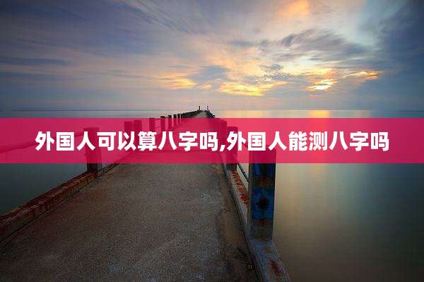外国人可以算八字吗,外国人能测八字吗