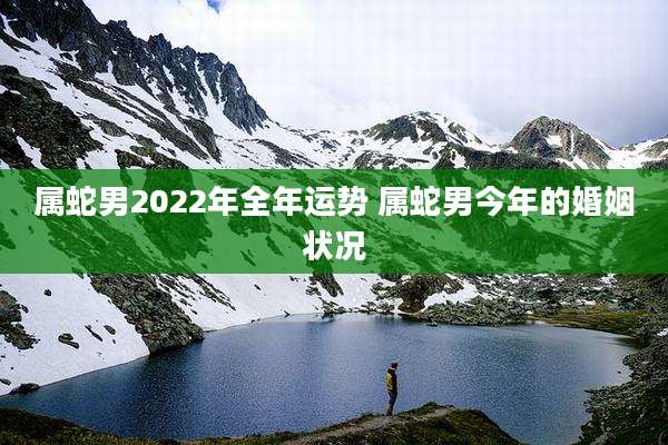 属蛇男2022年全年运势 属蛇男今年的婚姻状况