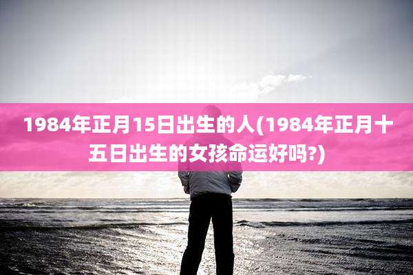 1984年正月15日出生的人(1984年正月十五日出生的女孩命运好吗?)
