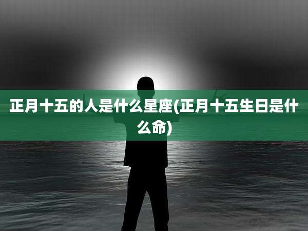正月十五的人是什么星座(正月十五生日是什么命)