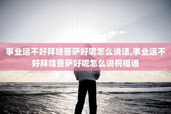 事业运不好拜啥菩萨好呢怎么说话,事业运不好拜啥菩萨好呢怎么说祝福语