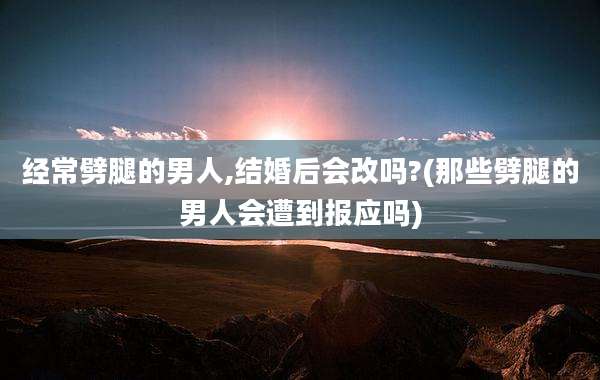 经常劈腿的男人,结婚后会改吗?(那些劈腿的男人会遭到报应吗)