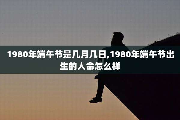 1980年端午节是几月几日,1980年端午节出生的人命怎么样