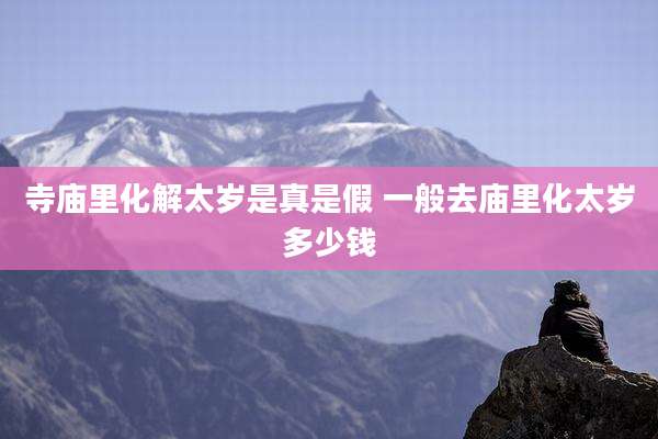 寺庙里化解太岁是真是假 一般去庙里化太岁多少钱