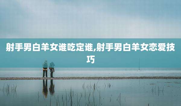 射手男白羊女谁吃定谁,射手男白羊女恋爱技巧