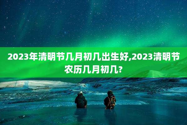 2023年清明节几月初几出生好,2023清明节农历几月初几?