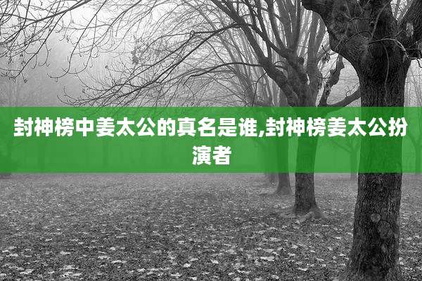封神榜中姜太公的真名是谁,封神榜姜太公扮演者