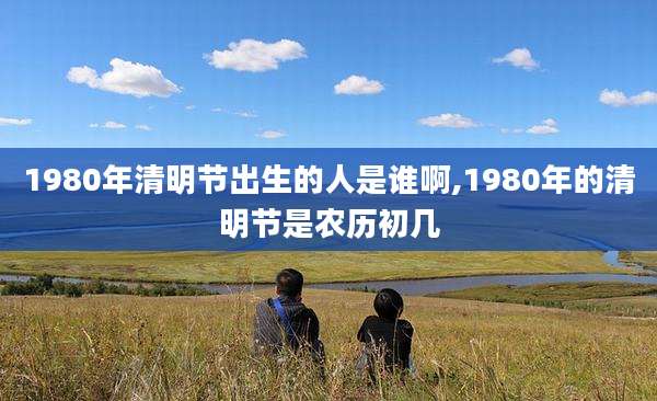 1980年清明节出生的人是谁啊,1980年的清明节是农历初几
