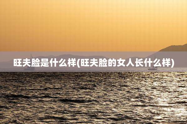 旺夫脸是什么样(旺夫脸的女人长什么样)