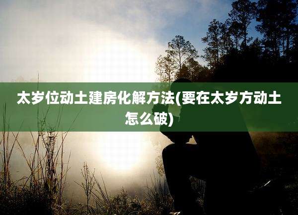 太岁位动土建房化解方法(要在太岁方动土怎么破)
