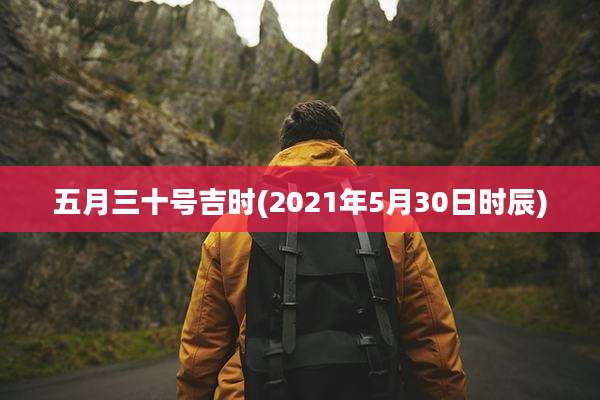 五月三十号吉时(2021年5月30日时辰)