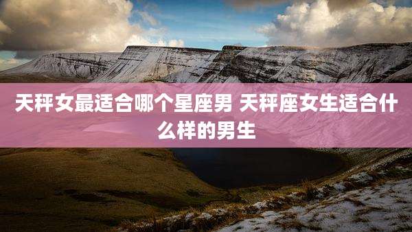天秤女最适合哪个星座男 天秤座女生适合什么样的男生