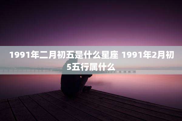 1991年二月初五是什么星座 1991年2月初5五行属什么