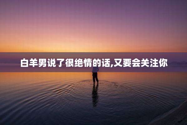 白羊男说了很绝情的话,又要会关注你