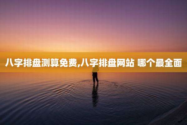 八字排盘测算免费,八字排盘网站 哪个最全面