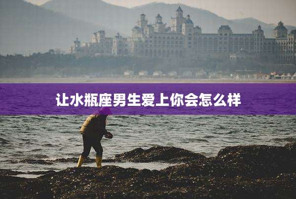 让水瓶座男生爱上你会怎么样