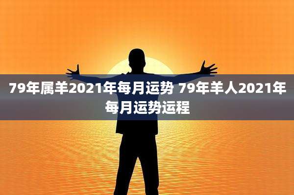 79年属羊2021年每月运势 79年羊人2021年每月运势运程