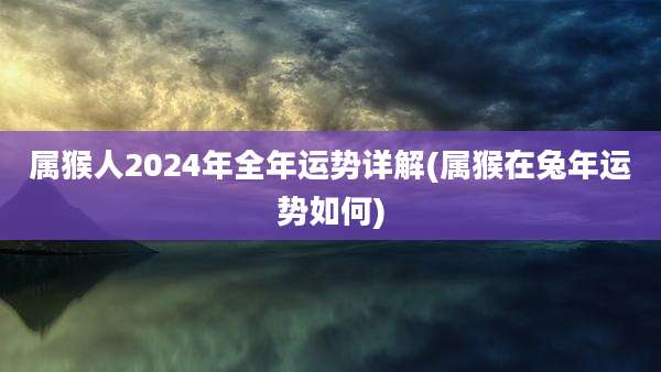 属猴人2024年全年运势详解(属猴在兔年运势如何)