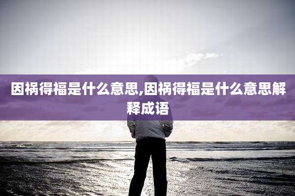 因祸得福是什么意思,因祸得福是什么意思解释成语