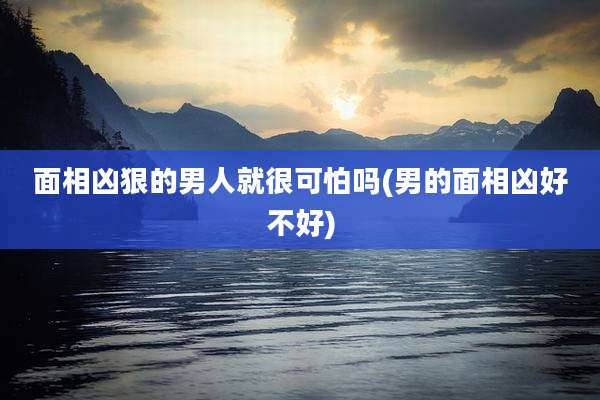 面相凶狠的男人就很可怕吗(男的面相凶好不好)