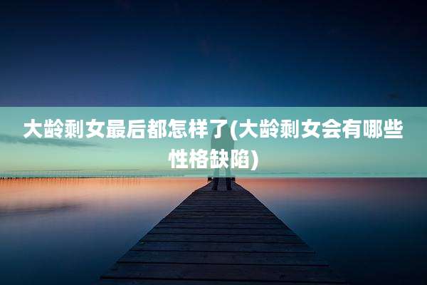 大龄剩女最后都怎样了(大龄剩女会有哪些性格缺陷)