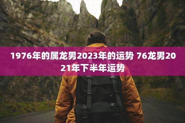 1976年的属龙男2023年的运势 76龙男2021年下半年运势
