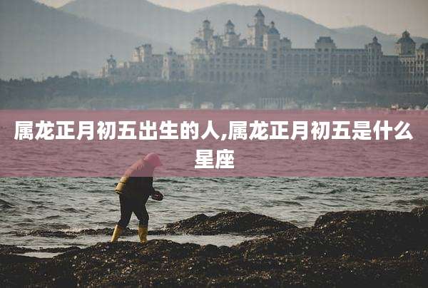 属龙正月初五出生的人,属龙正月初五是什么星座