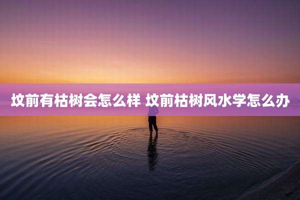 坟前有枯树会怎么样 坟前枯树风水学怎么办